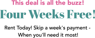 The deal is all the buzz! Four Weeks Free! Rent Today! Skip a week's payment - When you'll need it most!
