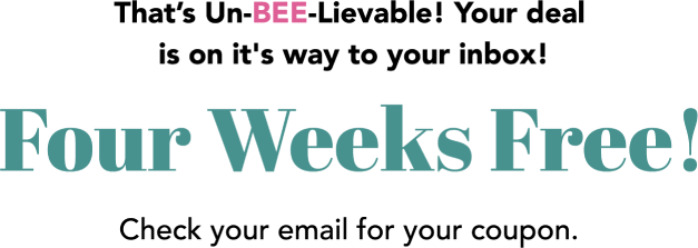 That’s Un-BEE-Lievable! Your deal is on it's way to your inbox! Four Weeks Free! Check your email for your coupon.