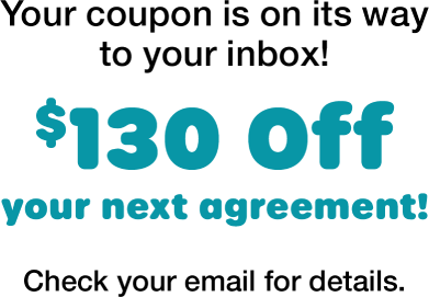 Your coupon is on its way to your inbox! $130 off your next agreement! Check your email for details.