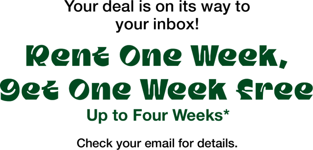 Your deal is on its way to your inbox!  Rent One Week, Get One Week Free Up to Four Weeks* Check your email for details.