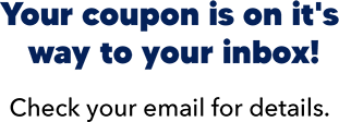 Your coupon is on it's way to your inbox! Check your email for details.