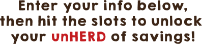 Enter your info below,then hit the slots to unlock your unHERD of savings!
